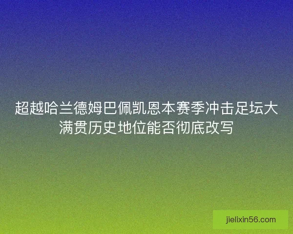 超越哈兰德姆巴佩凯恩本赛季冲击足坛大满贯历史地位能否彻底改写