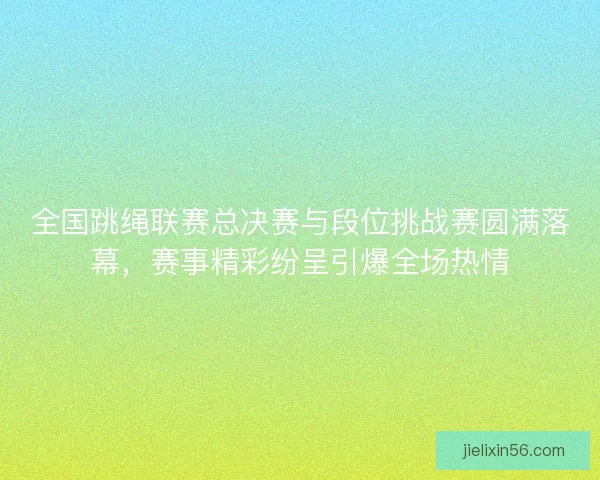 全国跳绳联赛总决赛与段位挑战赛圆满落幕，赛事精彩纷呈引爆全场热情