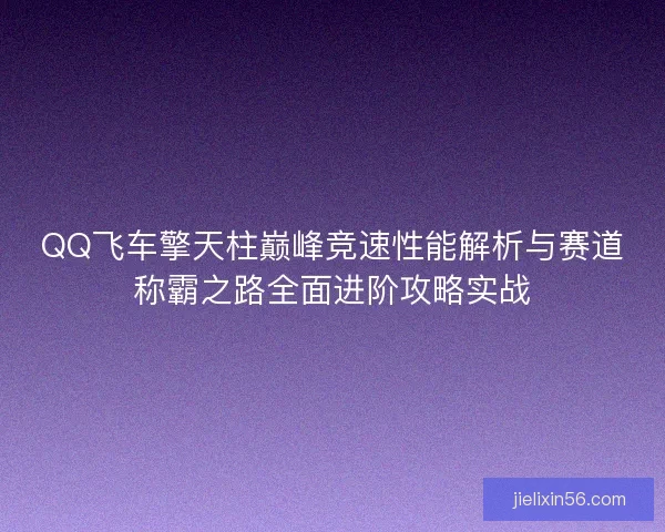 QQ飞车擎天柱巅峰竞速性能解析与赛道称霸之路全面进阶攻略实战